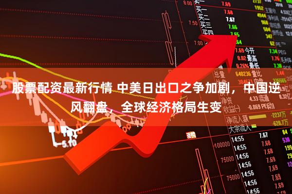 股票配资最新行情 中美日出口之争加剧，中国逆风翻盘，全球经济格局生变