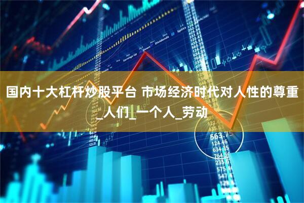 国内十大杠杆炒股平台 市场经济时代对人性的尊重_人们_一个人_劳动
