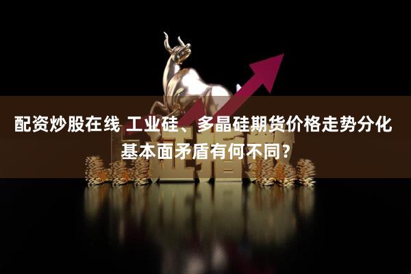 配资炒股在线 工业硅、多晶硅期货价格走势分化 基本面矛盾有何不同？