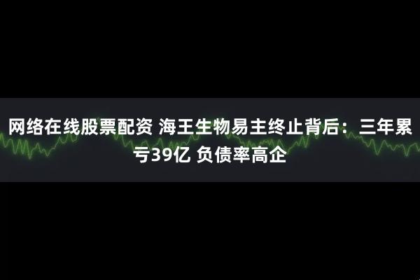 网络在线股票配资 海王生物易主终止背后：三年累亏39亿 负债率高企