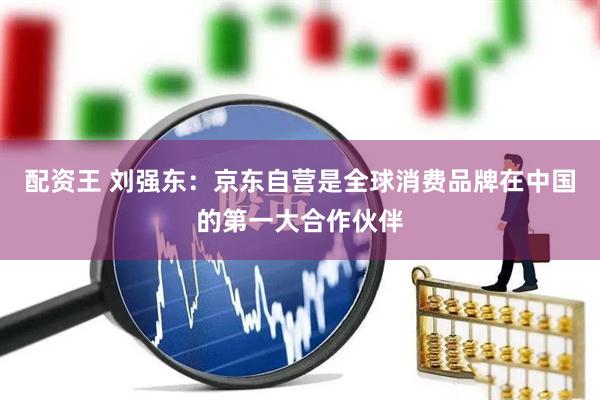 配资王 刘强东：京东自营是全球消费品牌在中国的第一大合作伙伴