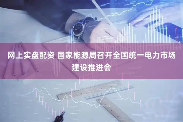 网上实盘配资 国家能源局召开全国统一电力市场建设推进会