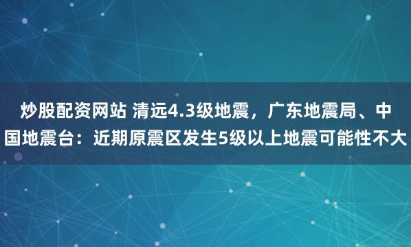 炒股配资网站 清远4.3级地震，广东地震局、中国地震台：近期原震区发生5级以上地震可能性不大
