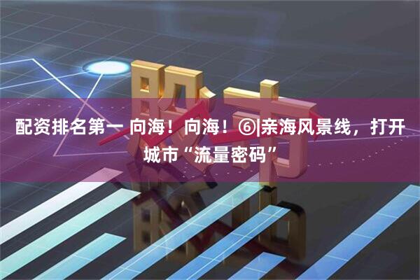 配资排名第一 向海！向海！⑥|亲海风景线，打开城市“流量密码”