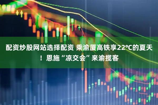 配资炒股网站选择配资 乘渝厦高铁享22℃的夏天！恩施“凉交会”来渝揽客