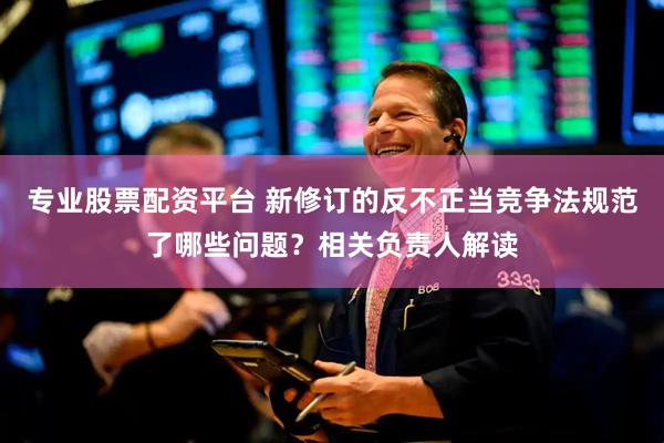 专业股票配资平台 新修订的反不正当竞争法规范了哪些问题？相关负责人解读
