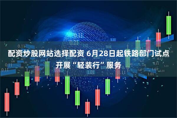 配资炒股网站选择配资 6月28日起铁路部门试点开展“轻装行”服务