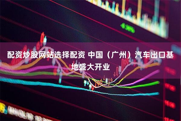 配资炒股网站选择配资 中国（广州）汽车出口基地盛大开业