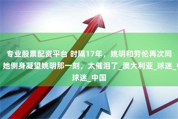 专业股票配资平台 时隔17年，姚明和劳伦再次同框，她侧身凝望姚明那一刻，太催泪了_澳大利亚_球迷_中国