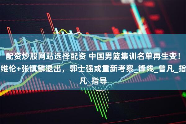 配资炒股网站选择配资 中国男篮集训名单再生变！赵维伦+张镇麟退出，郭士强或重新考察_锋线_曾凡_指导