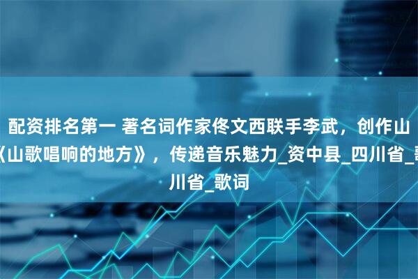 配资排名第一 著名词作家佟文西联手李武，创作山歌《山歌唱响的地方》，传递音乐魅力_资中县_四川省_歌词