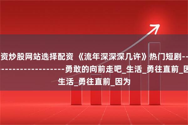 配资炒股网站选择配资 《流年深深深几许》热门短剧------------------------勇敢的向前走吧_生活_勇往直前_因为
