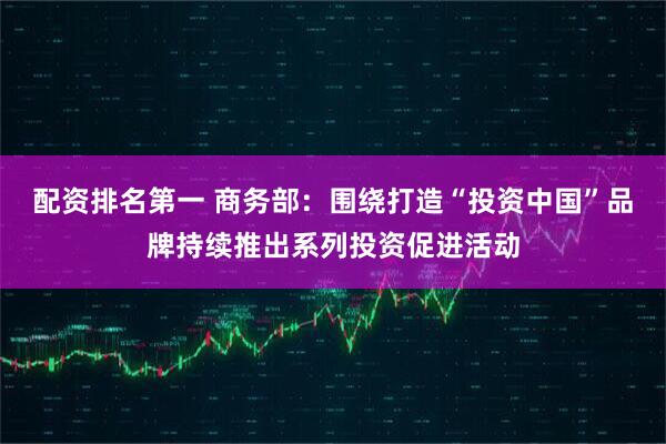 配资排名第一 商务部：围绕打造“投资中国”品牌持续推出系列投资促进活动