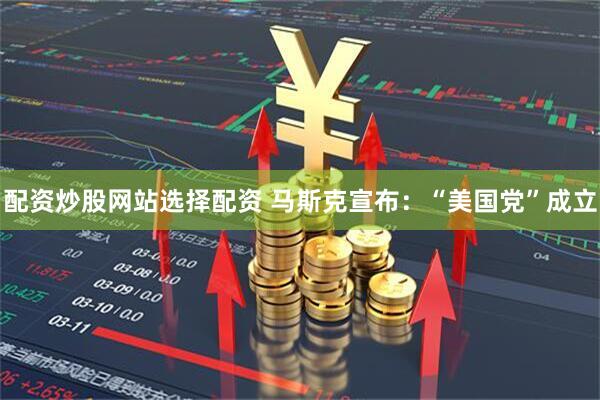 配资炒股网站选择配资 马斯克宣布：“美国党”成立