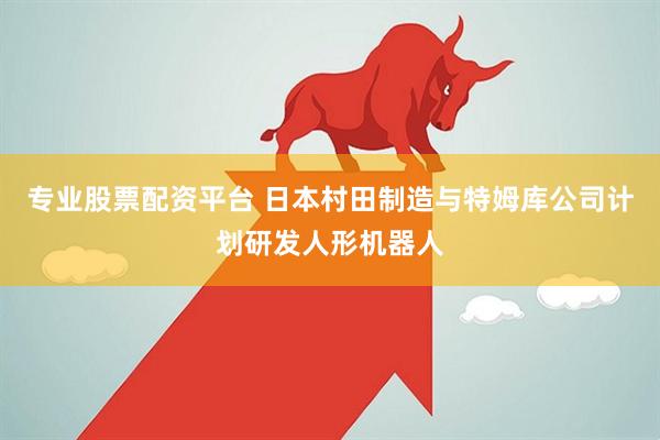 专业股票配资平台 日本村田制造与特姆库公司计划研发人形机器人