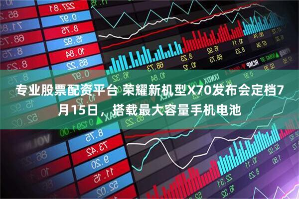 专业股票配资平台 荣耀新机型X70发布会定档7月15日，搭载最大容量手机电池