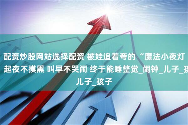 配资炒股网站选择配资 被娃追着夸的 “魔法小夜灯”：起夜不摸黑 叫早不哭闹 终于能睡整觉_闹钟_儿子_孩子