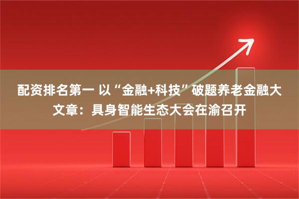 配资排名第一 以“金融+科技”破题养老金融大文章：具身智能生态大会在渝召开