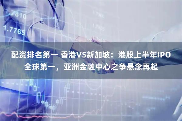 配资排名第一 香港VS新加坡：港股上半年IPO全球第一，亚洲金融中心之争悬念再起