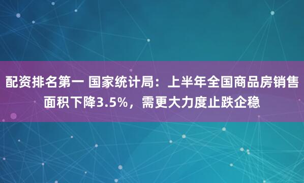 配资排名第一 国家统计局：上半年全国商品房销售面积下降3.5%，需更大力度止跌企稳