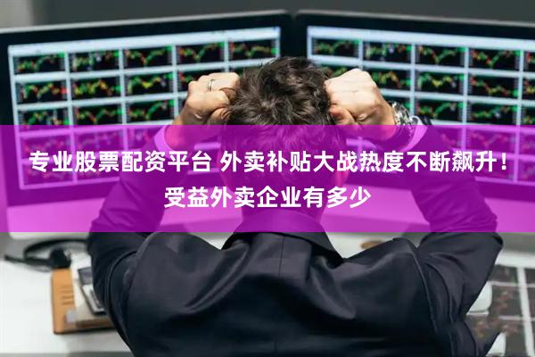 专业股票配资平台 外卖补贴大战热度不断飙升！受益外卖企业有多少