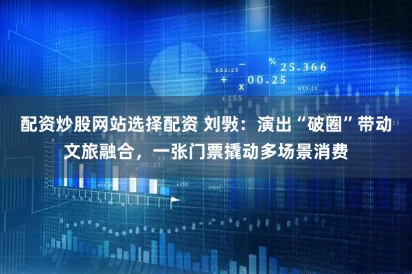 配资炒股网站选择配资 刘斅：演出“破圈”带动文旅融合，一张门票撬动多场景消费