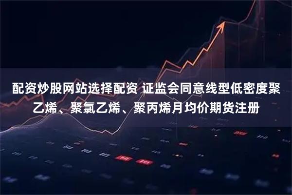 配资炒股网站选择配资 证监会同意线型低密度聚乙烯、聚氯乙烯、聚丙烯月均价期货注册