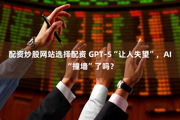 配资炒股网站选择配资 GPT-5“让人失望”，AI“撞墙”了吗？
