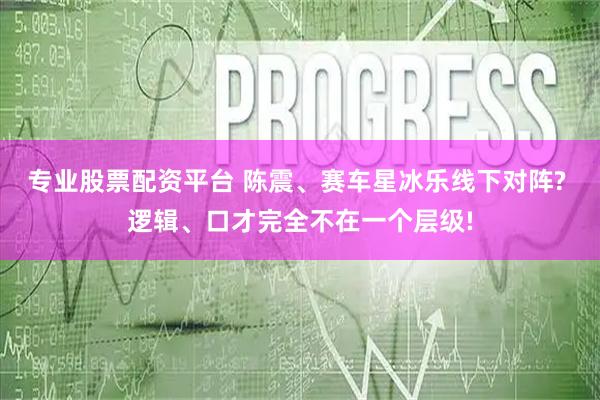 专业股票配资平台 陈震、赛车星冰乐线下对阵? 逻辑、口才完全不在一个层级!
