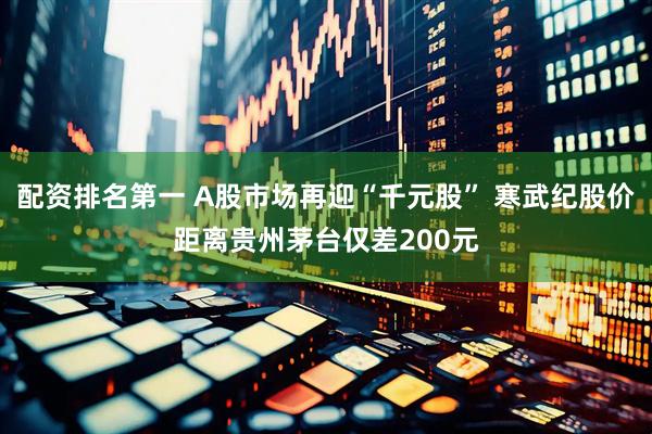 配资排名第一 A股市场再迎“千元股” 寒武纪股价距离贵州茅台仅差200元