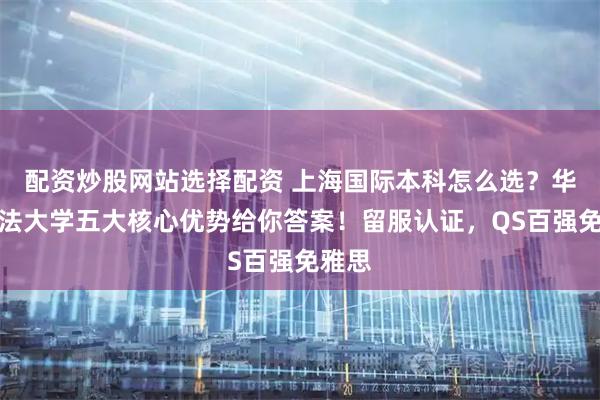 配资炒股网站选择配资 上海国际本科怎么选？华东政法大学五大核心优势给你答案！留服认证，QS百强免雅思