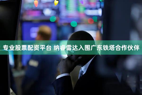 专业股票配资平台 纳睿雷达入围广东铁塔合作伙伴