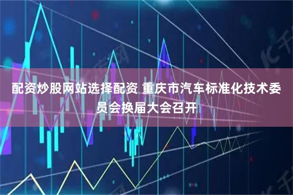 配资炒股网站选择配资 重庆市汽车标准化技术委员会换届大会召开