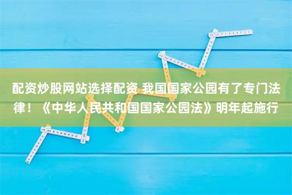 配资炒股网站选择配资 我国国家公园有了专门法律！《中华人民共和国国家公园法》明年起施行