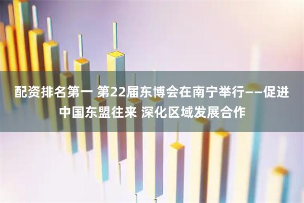 配资排名第一 第22届东博会在南宁举行——促进中国东盟往来 深化区域发展合作