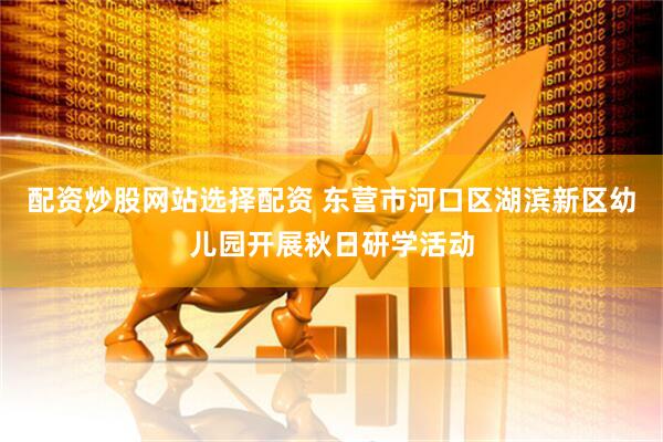 配资炒股网站选择配资 东营市河口区湖滨新区幼儿园开展秋日研学活动