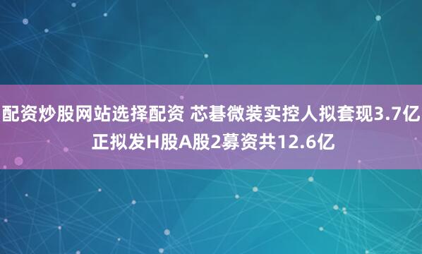 配资炒股网站选择配资 芯碁微装实控人拟套现3.7亿 正拟发H股A股2募资共12.6亿