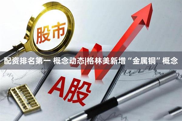 配资排名第一 概念动态|格林美新增“金属铜”概念