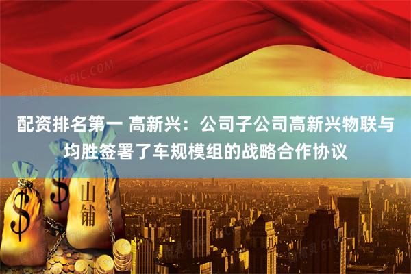 配资排名第一 高新兴：公司子公司高新兴物联与均胜签署了车规模组的战略合作协议