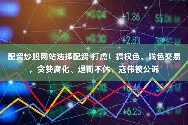 配资炒股网站选择配资 打虎!搞权色、钱色交易,贪婪腐化、退而不休,寇伟被公诉