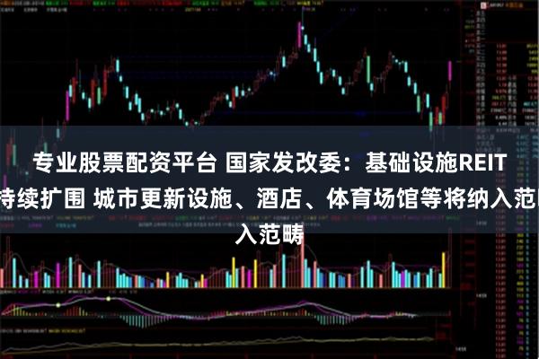 专业股票配资平台 国家发改委：基础设施REITs持续扩围 城市更新设施、酒店、体育场馆等将纳入范畴