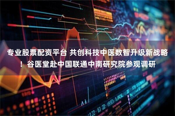 专业股票配资平台 共创科技中医数智升级新战略！谷医堂赴中国联通中南研究院参观调研