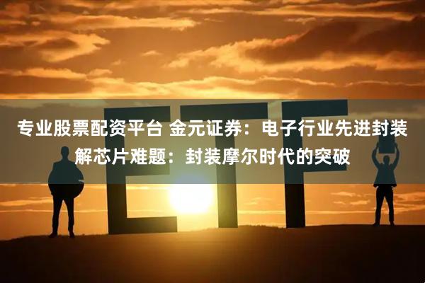 专业股票配资平台 金元证券：电子行业先进封装解芯片难题：封装摩尔时代的突破