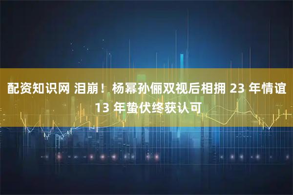 配资知识网 泪崩!杨幂孙俪双视后相拥 23 年情谊 13 年蛰伏终获认可