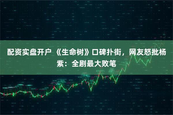 配资实盘开户 《生命树》口碑扑街，网友怒批杨紫：全剧最大败笔