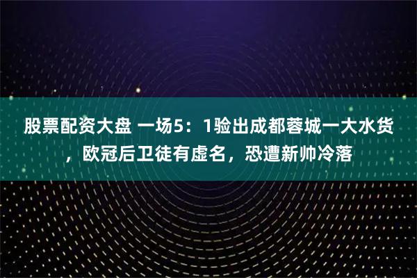 股票配资大盘 一场5：1验出成都蓉城一大水货，欧冠后卫徒有虚名，恐遭新帅冷落
