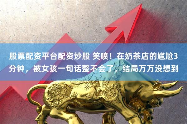 股票配资平台配资炒股 笑喷！在奶茶店的尴尬3分钟，被女孩一句话整不会了，结局万万没想到
