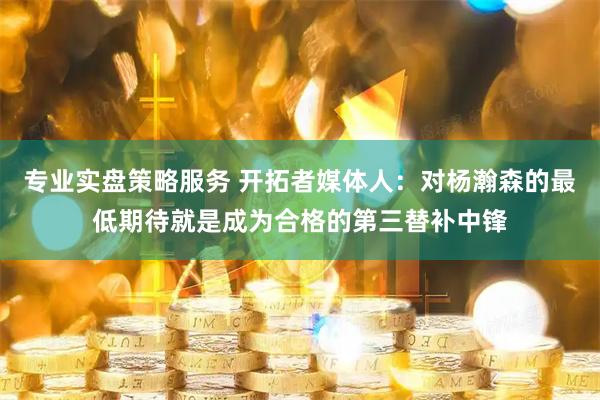 专业实盘策略服务 开拓者媒体人：对杨瀚森的最低期待就是成为合格的第三替补中锋