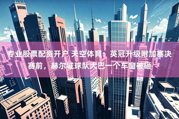 专业股票配资开户 天空体育：英冠升级附加赛决赛前，赫尔城球队大巴一个车窗被砸