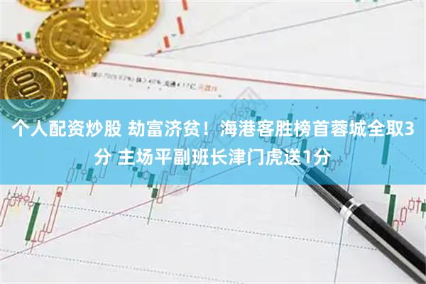 个人配资炒股 劫富济贫！海港客胜榜首蓉城全取3分 主场平副班长津门虎送1分